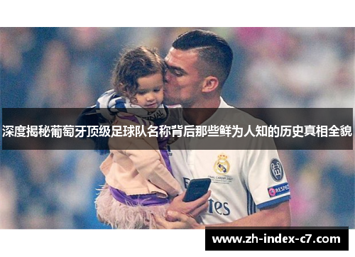 深度揭秘葡萄牙顶级足球队名称背后那些鲜为人知的历史真相全貌